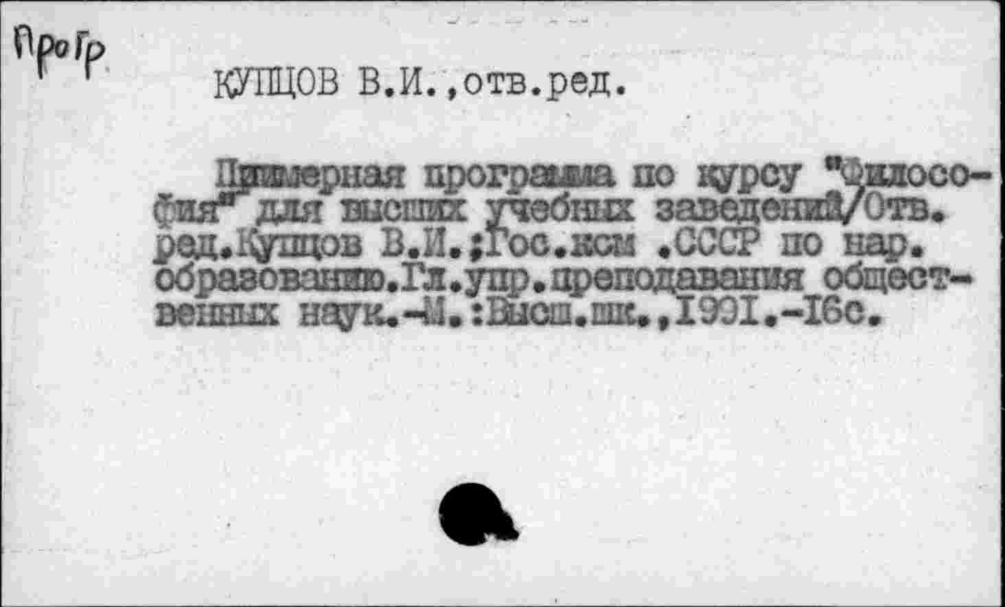 ﻿Ор? Гр
КУПЦОВ В.И.»отв.ред.
дг.мерная прогряжа по курсу цилосо-Фияг для высших учебных заведений/Отв. род. Купцов В.И. ;гос.ком .СССР по нар. образованию.Гл.упр. преподавания общественных наук. -й.:Шсш.шк.,1991. -16с.